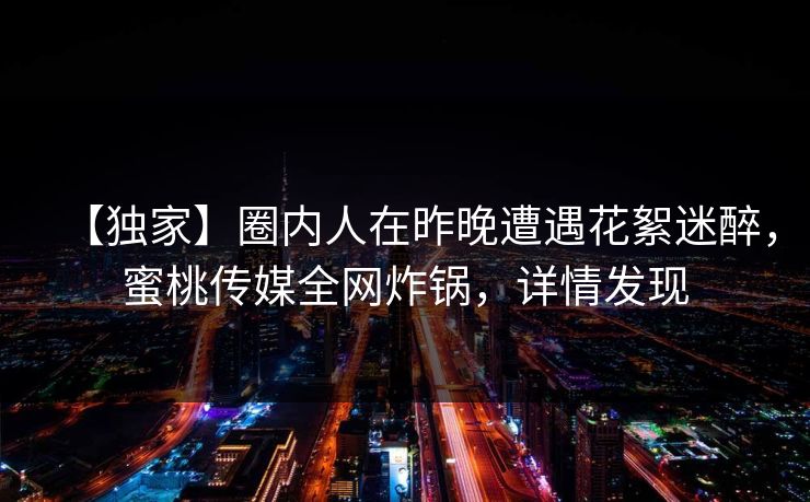 【独家】圈内人在昨晚遭遇花絮迷醉，蜜桃传媒全网炸锅，详情发现