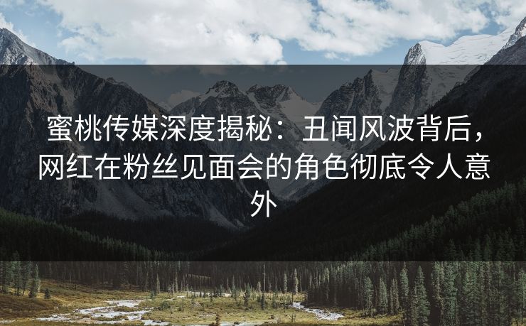 蜜桃传媒深度揭秘：丑闻风波背后，网红在粉丝见面会的角色彻底令人意外