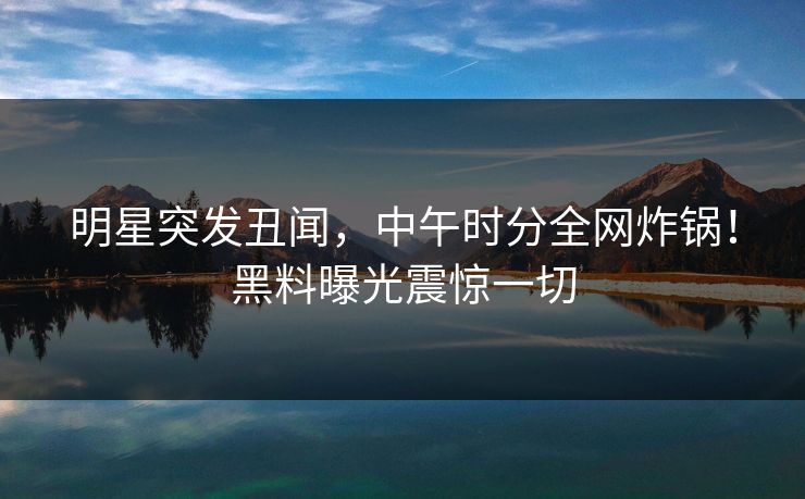 明星突发丑闻，中午时分全网炸锅！黑料曝光震惊一切
