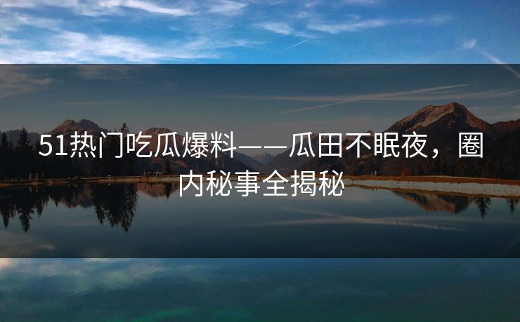 51热门吃瓜爆料——瓜田不眠夜，圈内秘事全揭秘