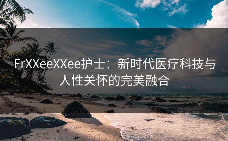 FrXXeeXXee护士：新时代医疗科技与人性关怀的完美融合