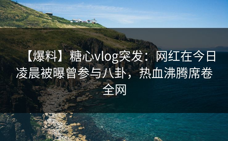 【爆料】糖心vlog突发：网红在今日凌晨被曝曾参与八卦，热血沸腾席卷全网