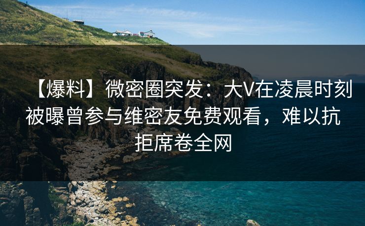 【爆料】微密圈突发：大V在凌晨时刻被曝曾参与维密友免费观看，难以抗拒席卷全网