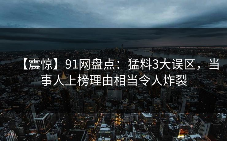 【震惊】91网盘点:猛料3大误区,当事人上榜理由相当令人炸裂 【震惊】91网盘点:猛料3大误区,当事人上榜理由相当令人炸裂