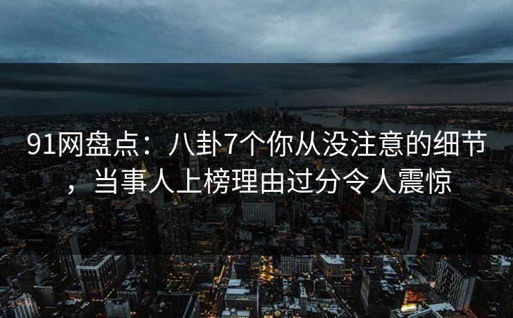 91网盘点：八卦7个你从没注意的细节，当事人上榜理由过分令人震惊