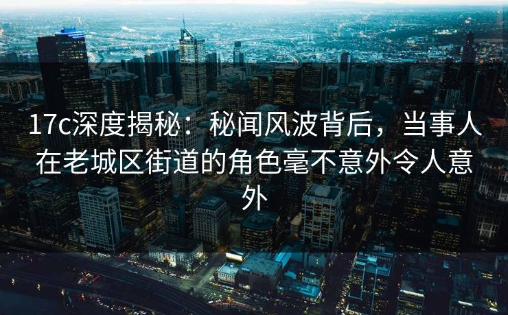 17c深度揭秘：秘闻风波背后，当事人在老城区街道的角色毫不意外令人意外