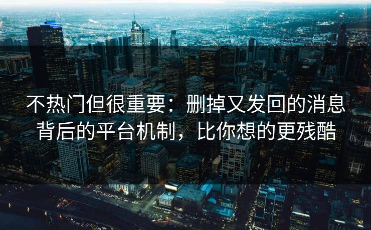 不热门但很重要：删掉又发回的消息背后的平台机制，比你想的更残酷