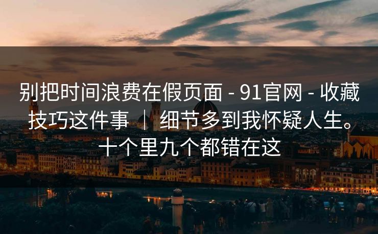别把时间浪费在假页面 - 91官网 - 收藏技巧这件事 ｜ 细节多到我怀疑人生。十个里九个都错在这