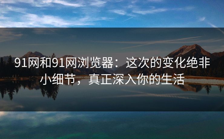 91网和91网浏览器:这次的变化绝非小细节,真正深入你的生活 91网和91网浏览器:这次的变化绝非小细节,真正深入你的生活
