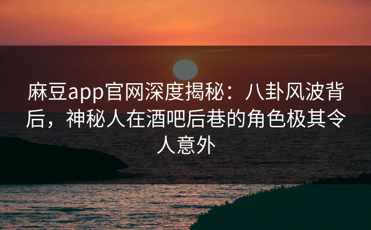 麻豆app官网深度揭秘：八卦风波背后，神秘人在酒吧后巷的角色极其令人意外