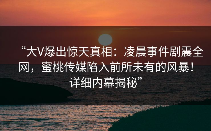 “大V爆出惊天真相：凌晨事件剧震全网，蜜桃传媒陷入前所未有的风暴！详细内幕揭秘”