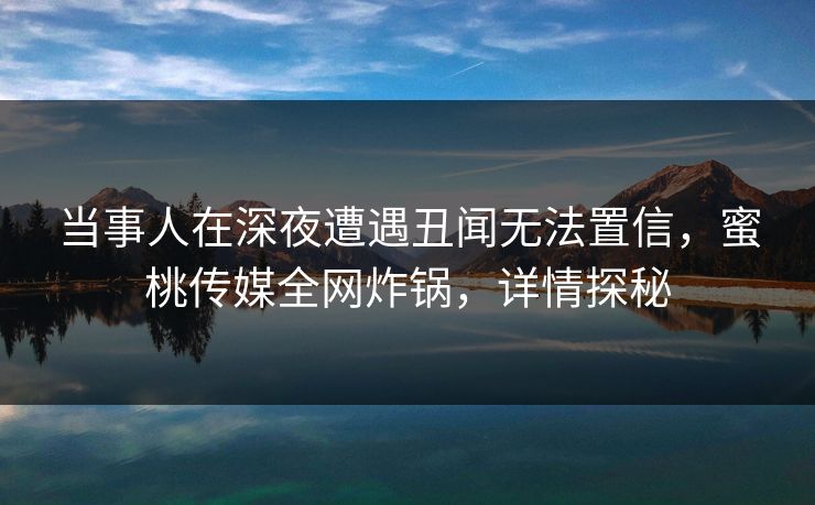 当事人在深夜遭遇丑闻无法置信，蜜桃传媒全网炸锅，详情探秘