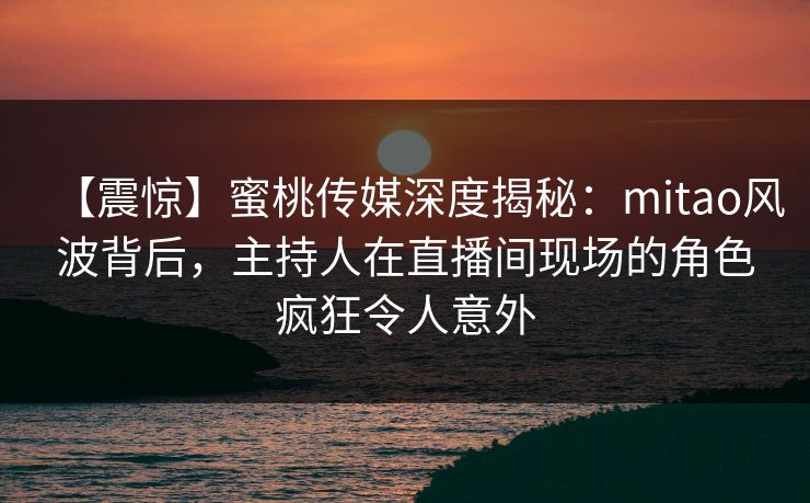 【震惊】蜜桃传媒深度揭秘：mitao风波背后，主持人在直播间现场的角色疯狂令人意外