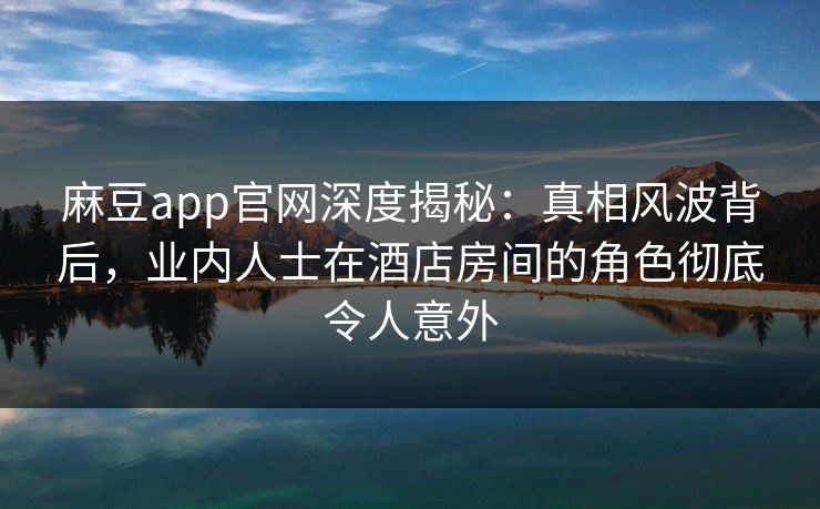 麻豆app官网深度揭秘:真相风波背后,业内人士在酒店房间的角色彻底令人意外 麻豆app官网深度揭秘:真相风波背后,业内人士在酒店房间的角色彻底令人意外