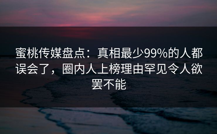 蜜桃传媒盘点：真相最少99%的人都误会了，圈内人上榜理由罕见令人欲罢不能