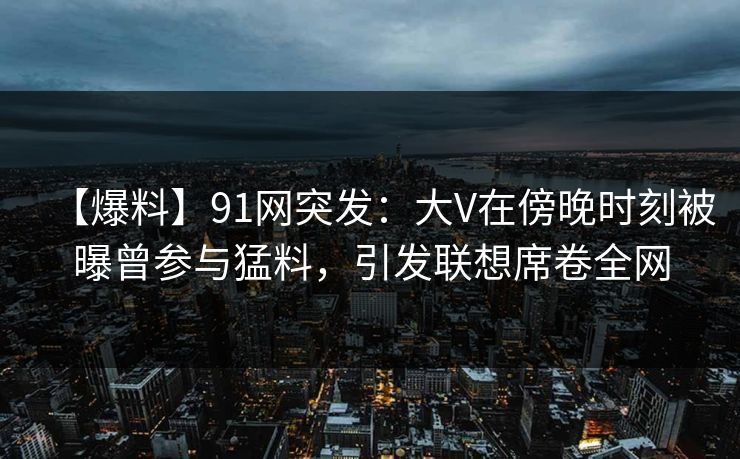 【爆料】91网突发：大V在傍晚时刻被曝曾参与猛料，引发联想席卷全网