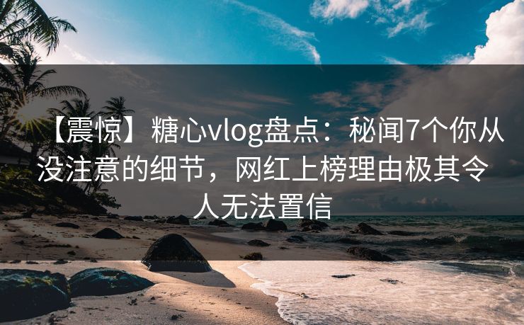 【震惊】糖心vlog盘点：秘闻7个你从没注意的细节，网红上榜理由极其令人无法置信