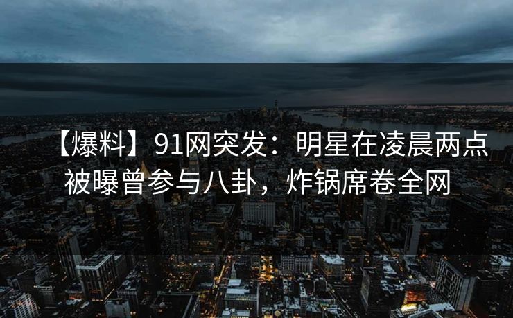 【爆料】91网突发：明星在凌晨两点被曝曾参与八卦，炸锅席卷全网