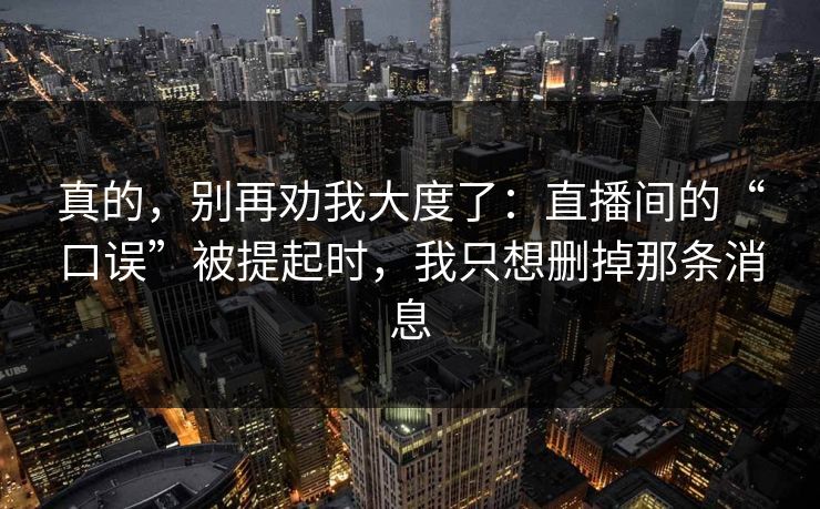 真的,别再劝我大度了:直播间的“口误”被提起时,我只想删掉那条消息 真的,别再劝我大度了:直播间的“口误”被提起时,我只想删掉那条消息