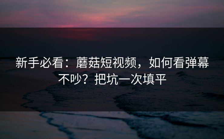 新手必看:蘑菇短视频,如何看弹幕不吵?把坑一次填平 新手必看:蘑菇短视频,如何看弹幕不吵?把坑一次填平