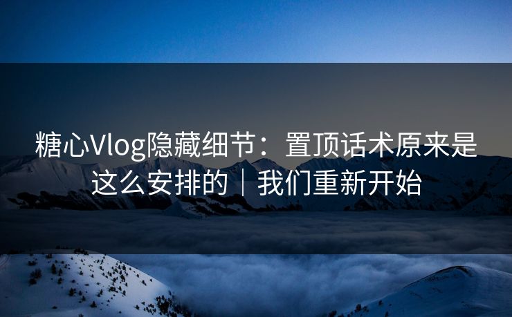糖心Vlog隐藏细节：置顶话术原来是这么安排的｜我们重新开始