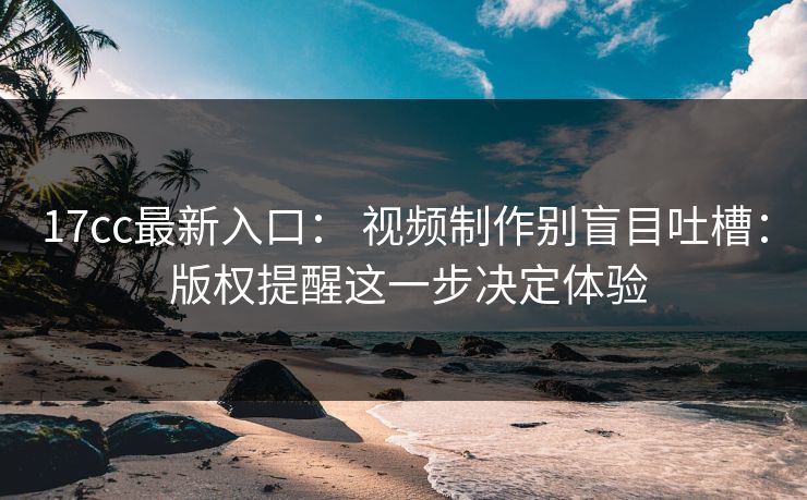 17cc最新入口： 视频制作别盲目吐槽： 版权提醒这一步决定体验