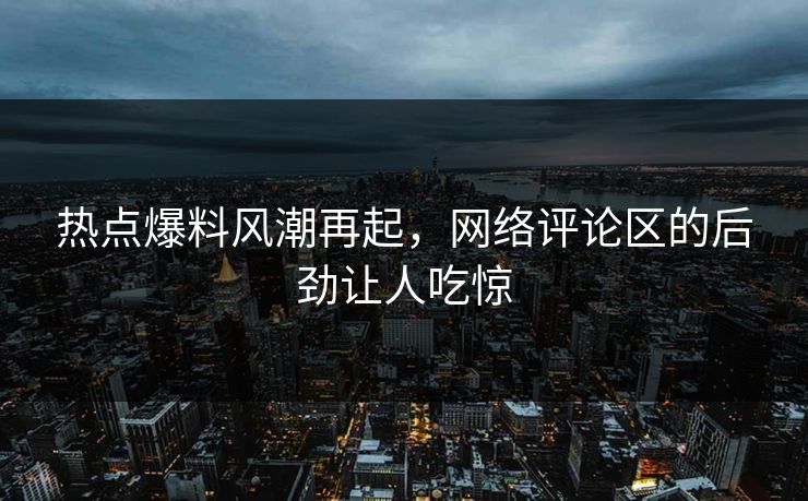 热点爆料风潮再起，网络评论区的后劲让人吃惊